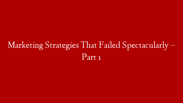 Marketing Strategies That Failed Spectacularly – Part 1