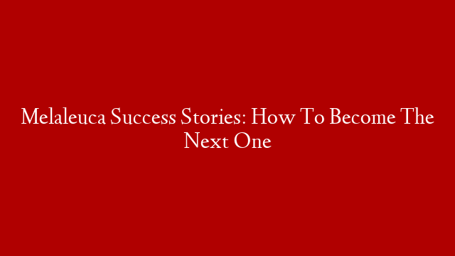 Melaleuca Success Stories: How To Become The Next One