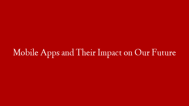 Mobile Apps and Their Impact on Our Future