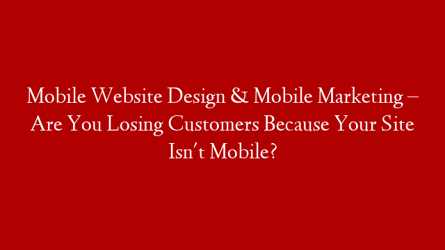 Mobile Website Design & Mobile Marketing – Are You Losing Customers Because Your Site Isn't Mobile?