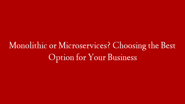 Monolithic or Microservices? Choosing the Best Option for Your Business