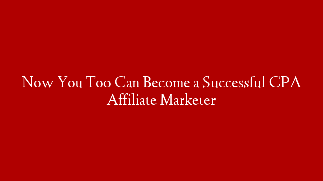 Now You Too Can Become a Successful CPA Affiliate Marketer