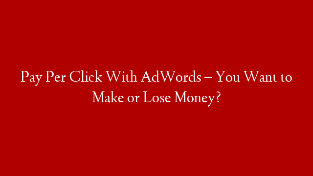 Pay Per Click With AdWords – You Want to Make or Lose Money?