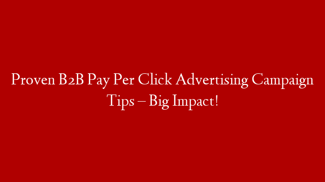 Proven B2B Pay Per Click Advertising Campaign Tips – Big Impact!