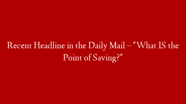 Recent Headline in the Daily Mail – "What IS the Point of Saving?"