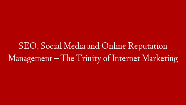 SEO, Social Media and Online Reputation Management – The Trinity of Internet Marketing