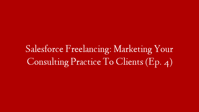 Salesforce Freelancing: Marketing Your Consulting Practice To Clients (Ep. 4)