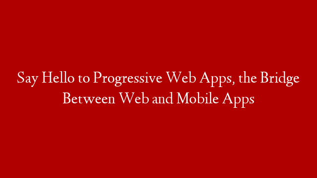 Say Hello to Progressive Web Apps, the Bridge Between Web and Mobile Apps