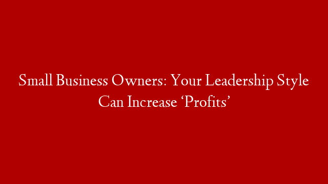 Small Business Owners: Your Leadership Style Can Increase ‘Profits’