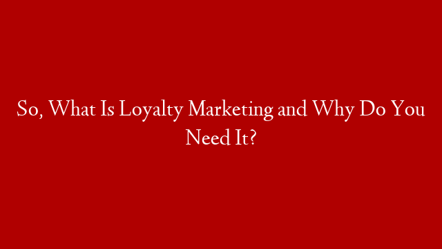 So, What Is Loyalty Marketing and Why Do You Need It?