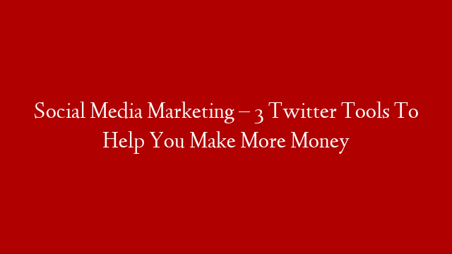 Social Media Marketing – 3 Twitter Tools To Help You Make More Money