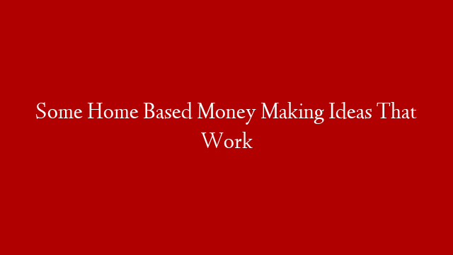 Some Home Based Money Making Ideas That Work