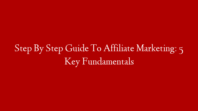 Step By Step Guide To Affiliate Marketing: 5 Key Fundamentals