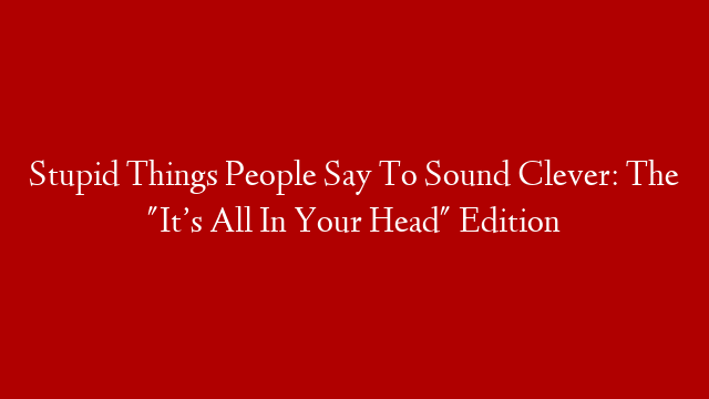 Stupid Things People Say To Sound Clever: The "It’s All In Your Head" Edition