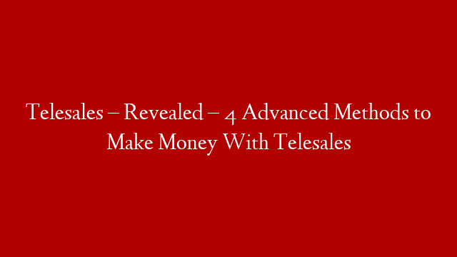 Telesales – Revealed – 4 Advanced Methods to Make Money With Telesales