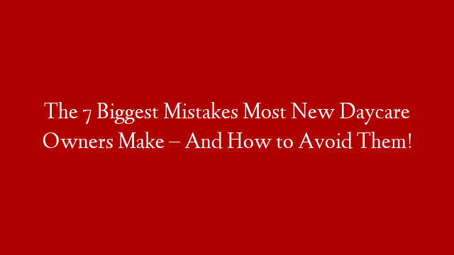 The 7 Biggest Mistakes Most New Daycare Owners Make – And How to Avoid Them!