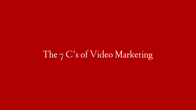 The 7 C’s of Video Marketing