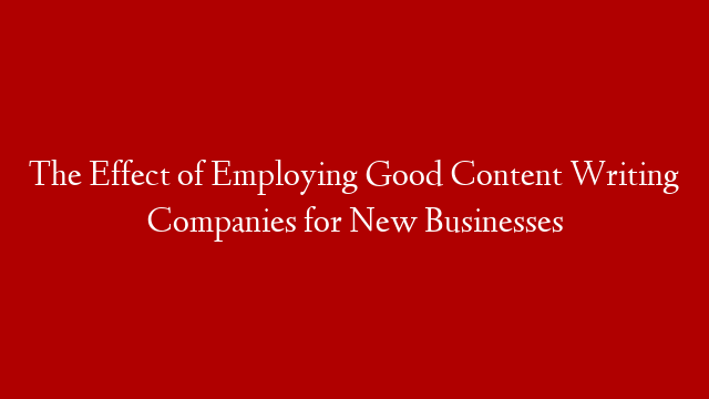 The Effect of Employing Good Content Writing Companies for New Businesses