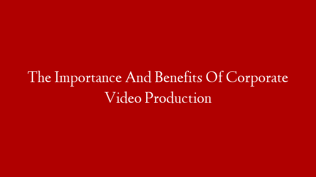 The Importance And Benefits Of Corporate Video Production