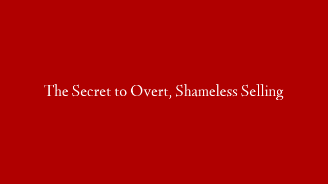 The Secret to Overt, Shameless Selling