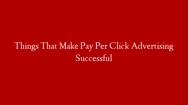 Things That Make Pay Per Click Advertising Successful