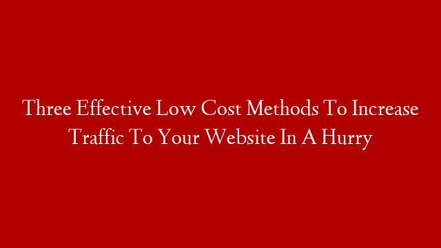 Three Effective Low Cost Methods To Increase Traffic To Your Website In A Hurry