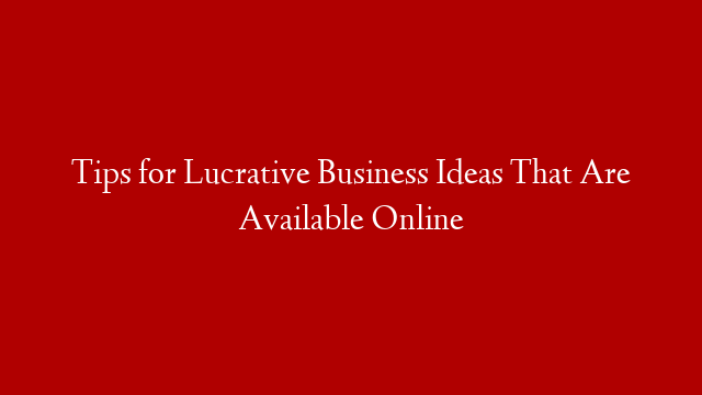 Tips for Lucrative Business Ideas That Are Available Online