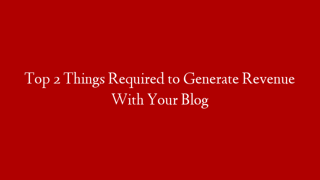 Top 2 Things Required to Generate Revenue With Your Blog
