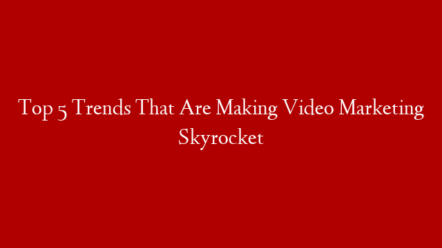 Top 5 Trends That Are Making Video Marketing Skyrocket