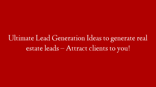Ultimate Lead Generation Ideas to generate real estate leads – Attract clients to you!