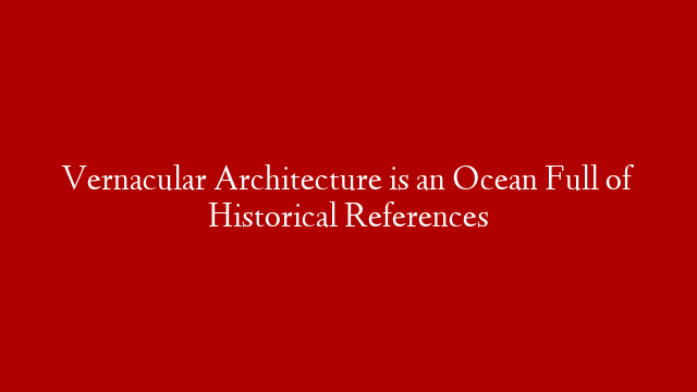 Vernacular Architecture is an Ocean Full of Historical References