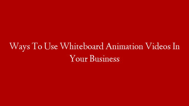 Ways To Use Whiteboard Animation Videos In Your Business