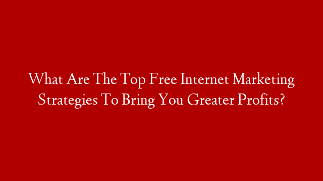 What Are The Top Free Internet Marketing Strategies To Bring You Greater Profits?