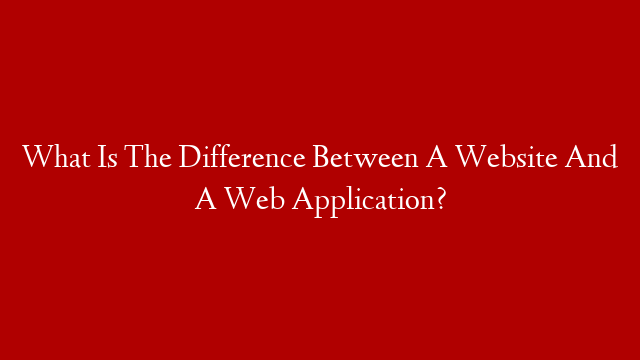 What Is The Difference Between A Website And A Web Application?