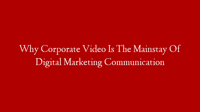 Why Corporate Video Is The Mainstay Of Digital Marketing Communication