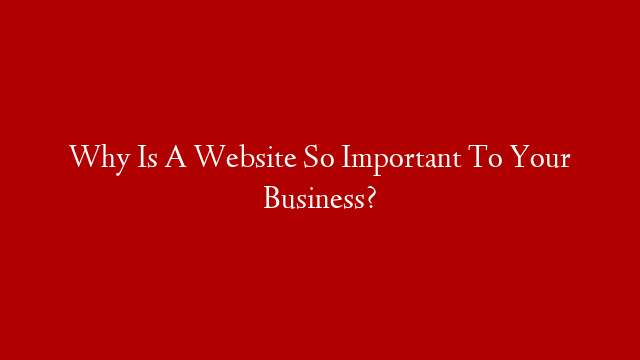 Why Is A Website So Important To Your Business?