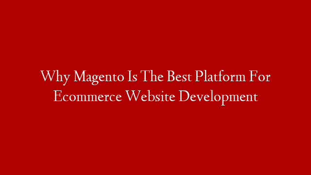 Why Magento Is The Best Platform For Ecommerce Website Development