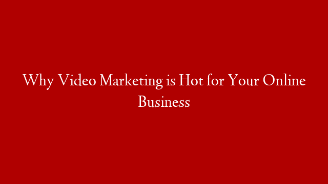 Why Video Marketing is Hot for Your Online Business