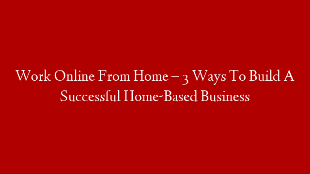 Work Online From Home – 3 Ways To Build A Successful Home-Based Business