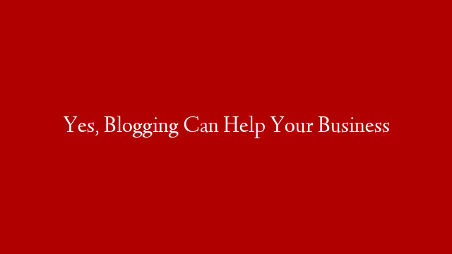 Yes, Blogging Can Help Your Business