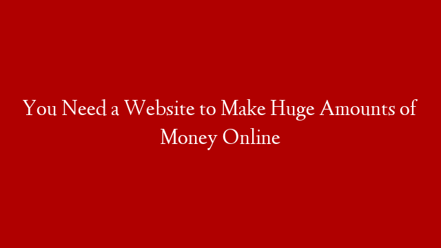 You Need a Website to Make Huge Amounts of Money Online