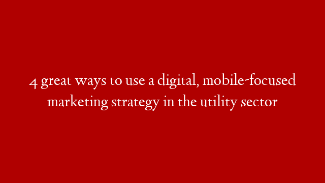 4 great ways to use a digital, mobile-focused marketing strategy in the utility sector post thumbnail image