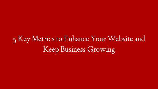 5 Key Metrics to Enhance Your Website and Keep Business Growing