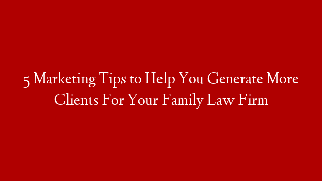 5 Marketing Tips to Help You Generate More Clients For Your Family Law Firm