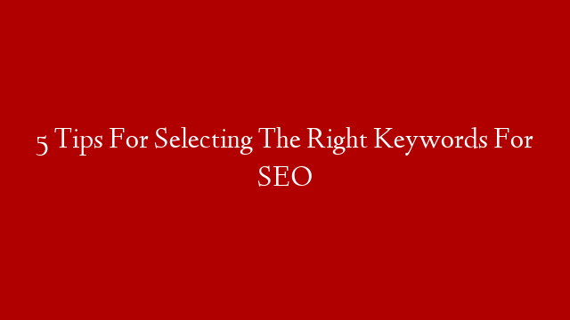 5 Tips For Selecting The Right Keywords For SEO