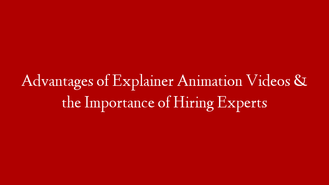 Advantages of Explainer Animation Videos & the Importance of Hiring Experts