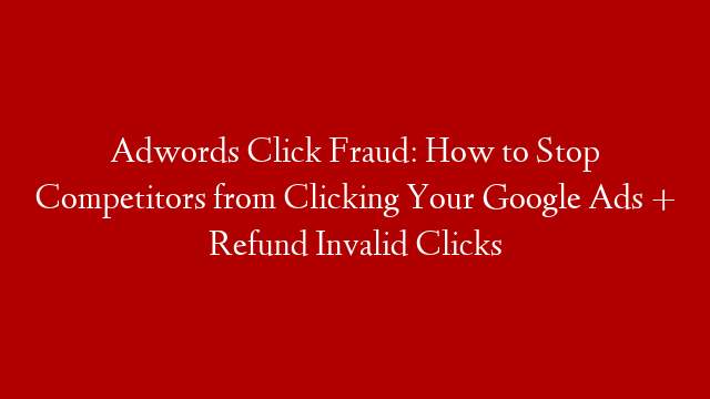 Adwords Click Fraud: How to Stop Competitors from Clicking Your Google Ads + Refund Invalid Clicks