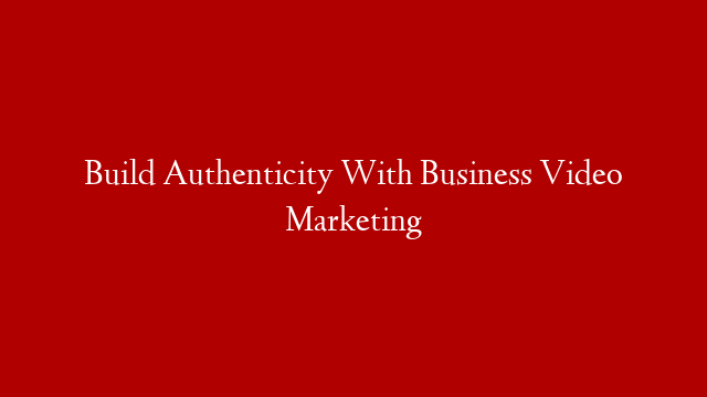 Build Authenticity With Business Video Marketing