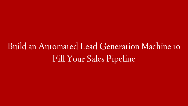 Build an Automated Lead Generation Machine to Fill Your Sales Pipeline