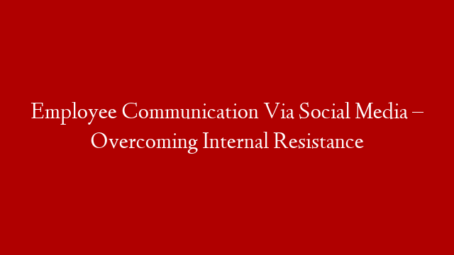 Employee Communication Via Social Media – Overcoming Internal Resistance